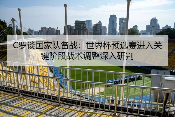 C罗谈国家队备战：世界杯预选赛进入关键阶段战术调整深入研判