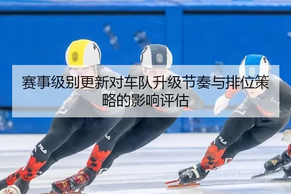 赛事级别更新对车队升级节奏与排位策略的影响评估