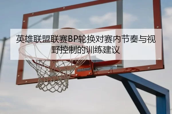 英雄联盟联赛BP轮换对赛内节奏与视野控制的训练建议